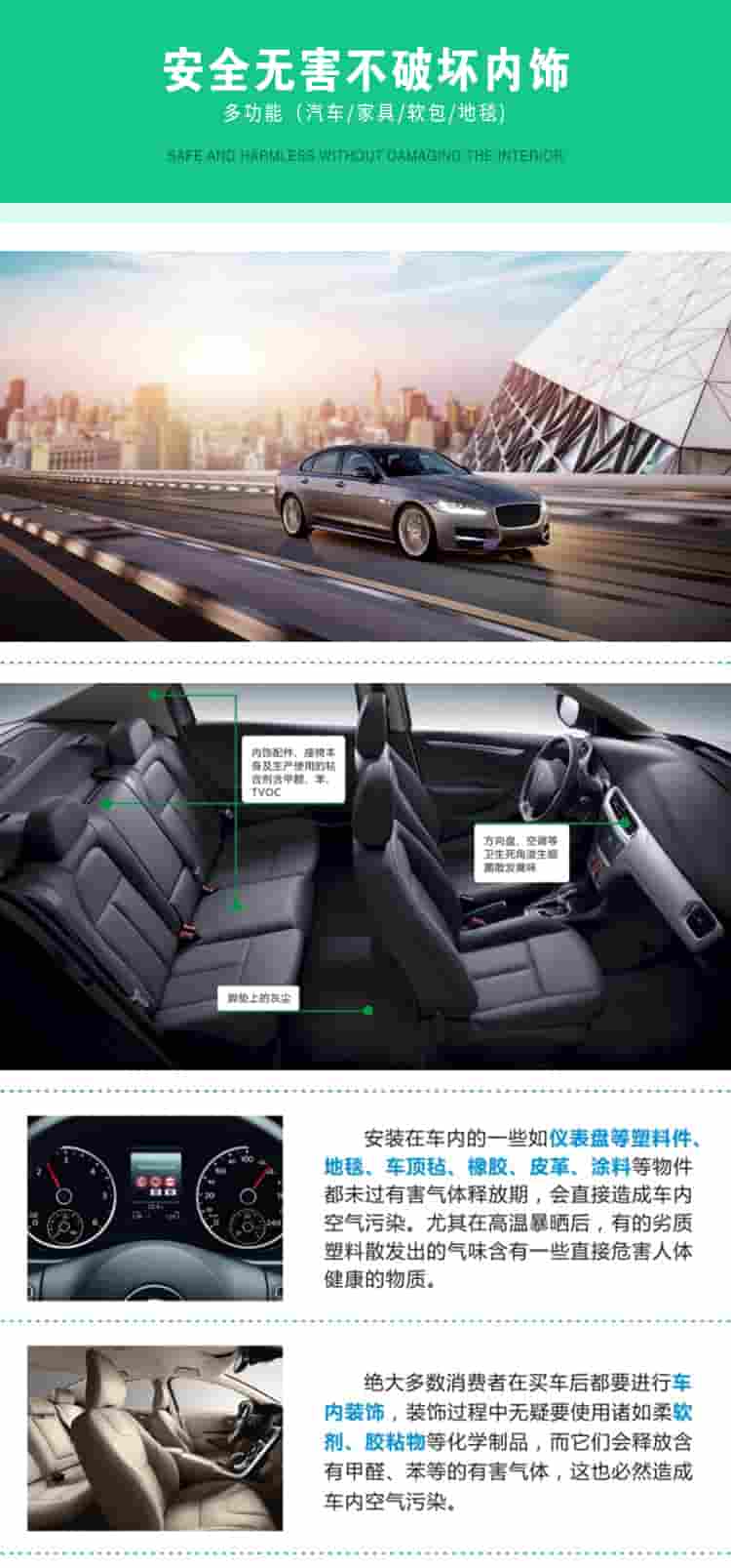 安全無害不破壞內(nèi)飾，多功能，汽車，家具，軟包，地毯內(nèi)飾配件，座椅本身及生產(chǎn)使用的粘合劑含甲醛、苯、TVOC，腳墊上的灰塵，方向盤、空調(diào)等衛(wèi)生死角滋生細菌散發(fā)臭味安裝在車內(nèi)的一些如儀表盤等塑料件、地毯、車頂氈、橡膠、皮革等物件都未過有害氣體釋放期，會直接造成車內(nèi)空氣污染，尤其在高溫暴曬后，有的劣質(zhì)塑料散發(fā)出的氣味含有一些直接危害人體健康的物質(zhì)絕大多數(shù)消費者在買車后都要進行車內(nèi)裝飾，裝飾過程中無疑要使用諸如柔軟劑、膠黏物等化學(xué)制品，二它們會釋放含有甲醛、苯等的有害氣體，這也必然造成車內(nèi)空氣污染