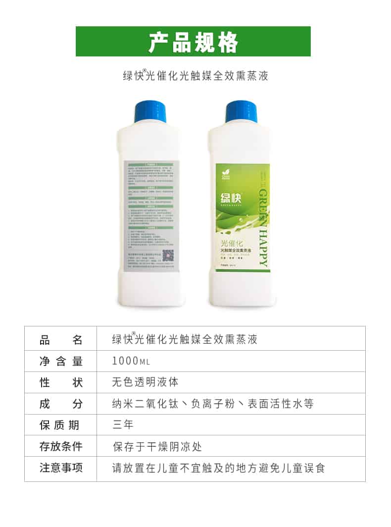 產(chǎn)品規(guī)格，綠快光催化光觸媒全效熏蒸液，品名，綠快光催化光觸媒全效熏蒸液，凈含量，1000ML，性狀，無色透明液體，成分，納米二氧化鈦、負離子粉、表面活性水等，保質(zhì)期，三年，存放條件，保存于干燥陰涼處，注意事項，請放置在兒童不宜觸及的地方避免兒童誤食