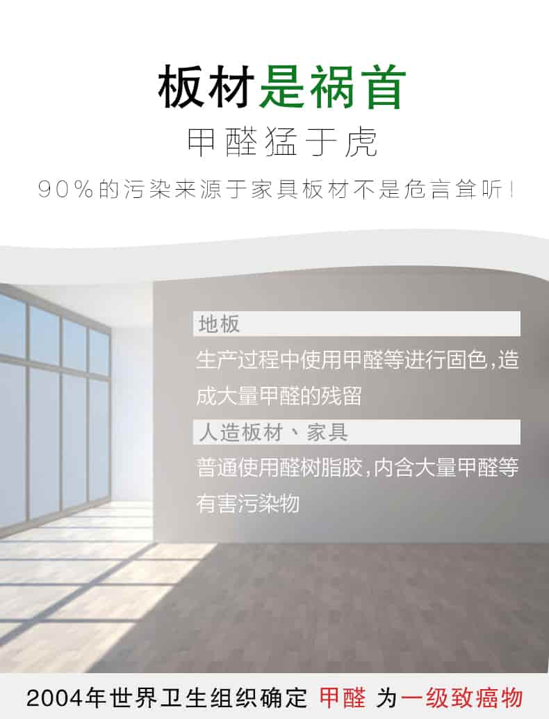 板材是禍?zhǔn)?，甲醛猛于虎90%的污染來(lái)自與家具板材不是危言聳聽(tīng)，地板生產(chǎn)過(guò)程中使用甲醛等進(jìn)行固色，造成大量甲醛的殘留，人造板材丶家具，普通使用全樹(shù)脂膠，內(nèi)含大量甲醛等有害污染物，2004年世界衛(wèi)生組織確定甲醛為一級(jí)致癌物