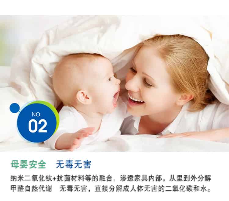 母嬰安全 無毒無害，納米二氧化鈦+抗菌材料等的融合，滲透家具內(nèi)部，從里到外分解 甲醛自然代謝　無毒無害，直接分解成人體無害的二氧化碳和水。