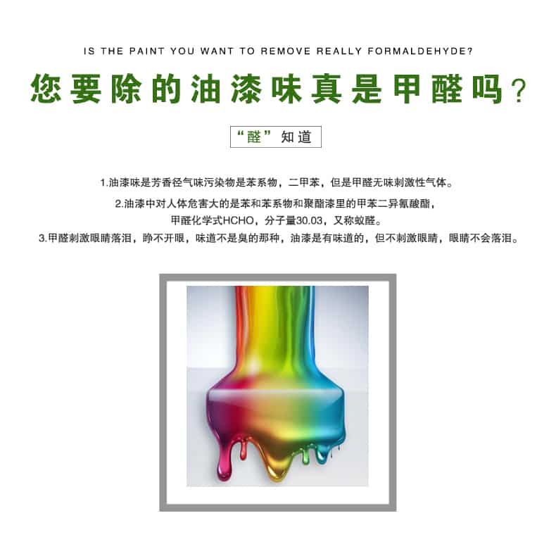您要除的油漆味真是甲醛嗎？醛知道，油漆味是芳香徑氣味污染物是苯系物，二甲苯，但是甲醛無味刺激性氣體。油漆中對人體危害大的是苯和苯系物和聚酯漆里的甲苯二異氰酸酯，甲醛化學式HCHO，矢量30.03，又稱乙醛。甲醛刺激眼睛落淚，睜不開眼，味道不是臭的那種，油漆是有味道的，但不刺激眼睛，眼睛不會落淚。