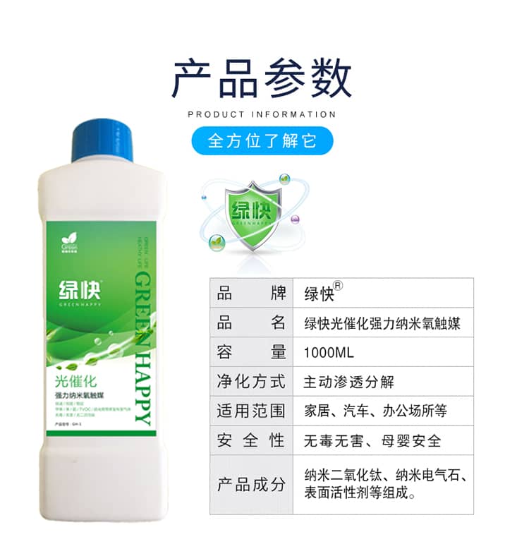產(chǎn)品參數(shù)：全方位了解它  品牌：綠快 品名：綠快光催化強(qiáng)力納米氧觸媒  容量：1000ML 凈化方式：主動(dòng)滲透分解  適用范圍：家具、汽車、辦公場所等 安全性：無毒無害、母嬰安全  產(chǎn)品成分：納米二氧化鈦、納米電氣石、表面活性劑等組成