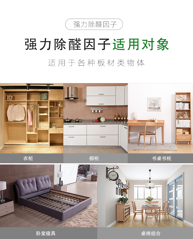 強(qiáng)力除醛因子 適用對(duì)象  適用于各種板材類(lèi)物體：衣柜/櫥柜/書(shū)桌書(shū)柜/臥室寢具/桌椅組合  強(qiáng)力除醛因子 適用范圍  適用于各種場(chǎng)所：餐飲會(huì)所/商場(chǎng)/酒店/裝修新房/嬰兒房/辦公室/教育機(jī)構(gòu)