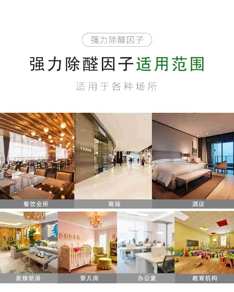 強(qiáng)力除醛因子 適用對(duì)象  適用于各種板材類(lèi)物體：衣柜/櫥柜/書(shū)桌書(shū)柜/臥室寢具/桌椅組合  強(qiáng)力除醛因子 適用范圍  適用于各種場(chǎng)所：餐飲會(huì)所/商場(chǎng)/酒店/裝修新房/嬰兒房/辦公室/教育機(jī)構(gòu)