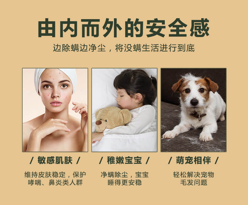 由內(nèi)而外的安全感，邊除螨邊凈塵，將沒螨生活進(jìn)行到底，敏感肌膚，維持皮膚穩(wěn)定，保護(hù)哮喘，鼻炎類人群，稚嫩寶寶，凈螨除塵，寶寶睡的更安穩(wěn)，萌寵相伴，輕松解決寵物毛發(fā)問題